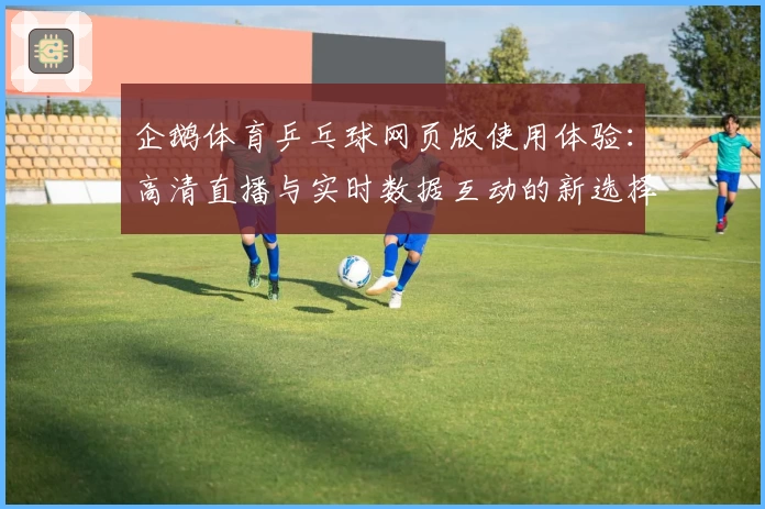 企鹅体育乒乓球网页版使用体验：高清直播与实时数据互动的新选择