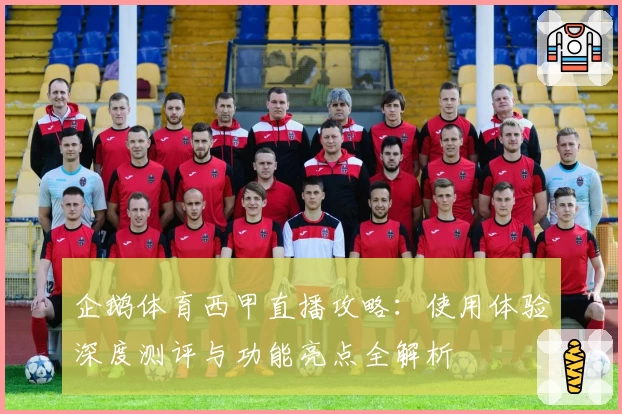 企鹅体育西甲直播攻略：使用体验深度测评与功能亮点全解析