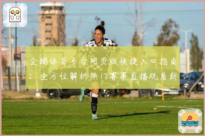 企鹅体育平台网页版快捷入口指南：全方位解析热门赛事直播观看新体验