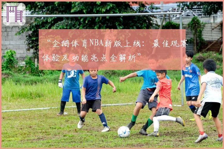 “企鹅体育NBA新版上线:最佳观赛体验及功能亮点全解析”