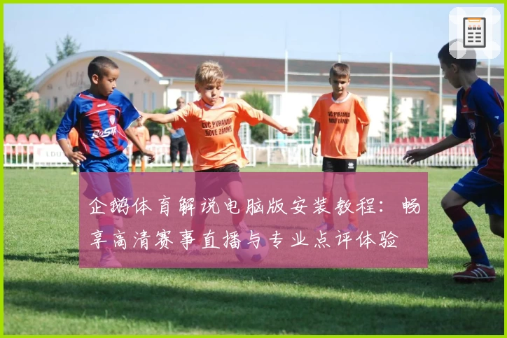 企鹅体育解说电脑版安装教程：畅享高清赛事直播与专业点评体验