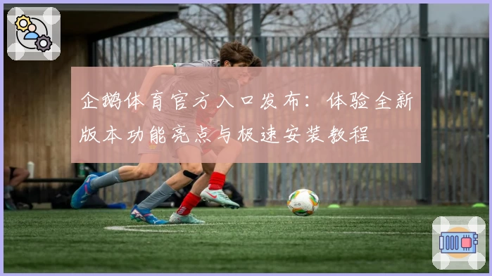 企鹅体育官方入口发布：体验全新版本功能亮点与极速安装教程
