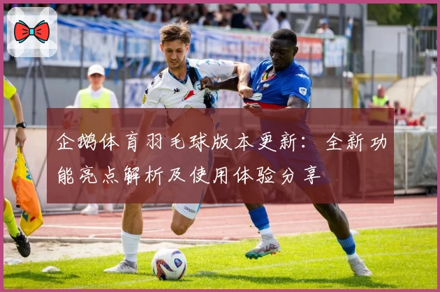 企鹅体育羽毛球版本更新:全新功能亮点解析及使用体验分享