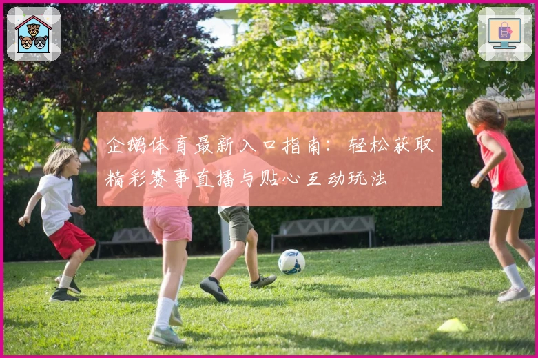 企鹅体育最新入口指南：轻松获取精彩赛事直播与贴心互动玩法