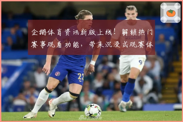 企鹅体育资讯新版上线！解锁热门赛事观看功能，带来沉浸式观赛体验