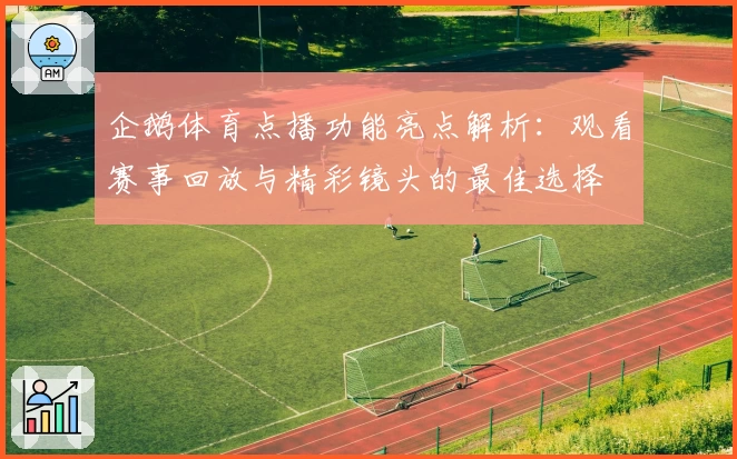 企鹅体育点播功能亮点解析：观看赛事回放与精彩镜头的最佳选择
