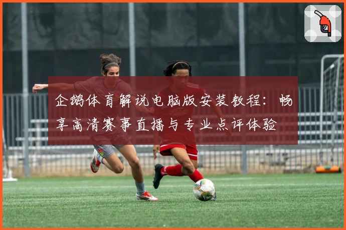 企鹅体育解说电脑版安装教程：畅享高清赛事直播与专业点评体验