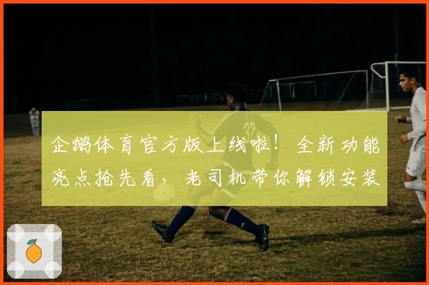 企鹅体育官方版上线啦！全新功能亮点抢先看，老司机带你解锁安装使用教程