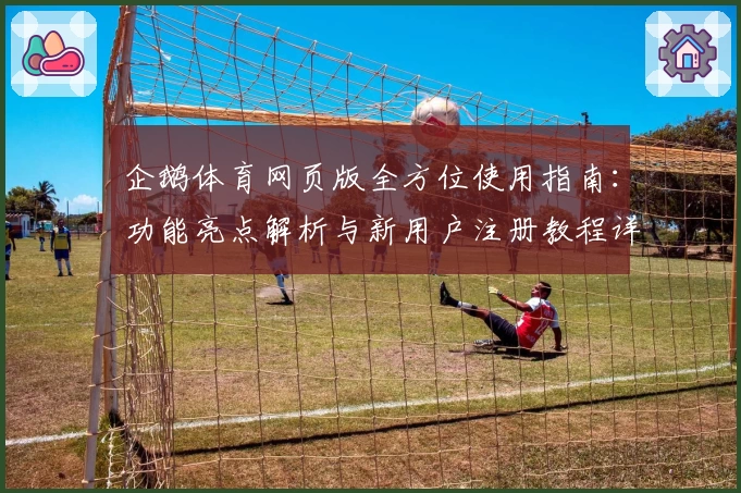 企鹅体育网页版全方位使用指南：功能亮点解析与新用户注册教程详解