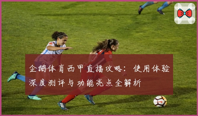 企鹅体育西甲直播攻略：使用体验深度测评与功能亮点全解析