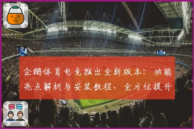 企鹅体育电竞推出全新版本:功能亮点解析与安装教程,全方位提升用户体验